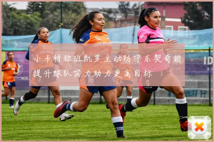 小卡特称班凯罗主动防守东契奇能提升球队实力助力更高目标