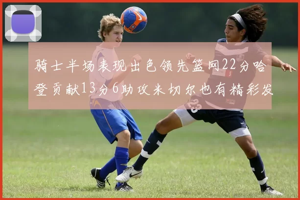 骑士半场表现出色领先篮网22分哈登贡献13分6助攻米切尔也有精彩发挥