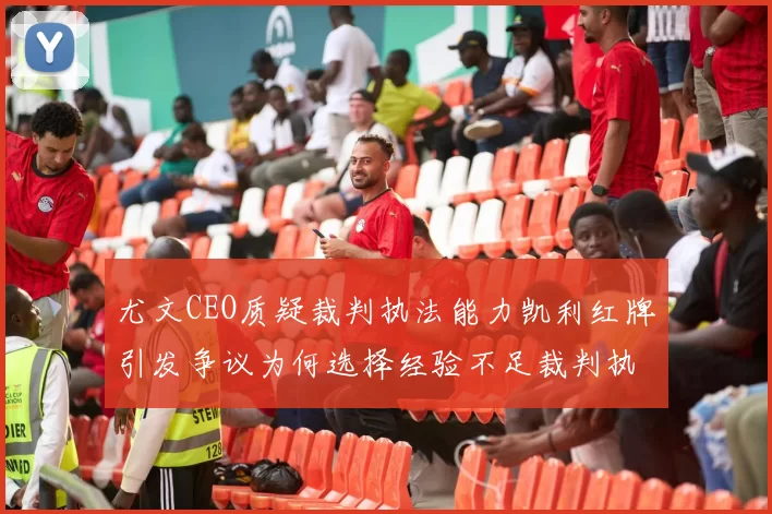 尤文CEO质疑裁判执法能力凯利红牌引发争议为何选择经验不足裁判执法欧冠比赛