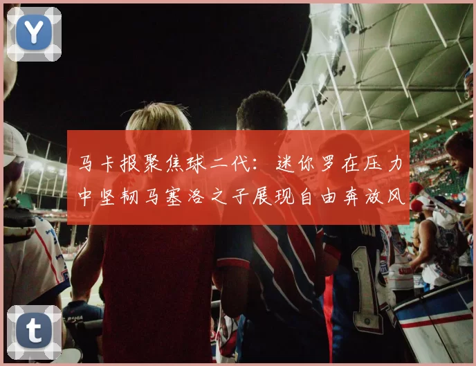 马卡报聚焦球二代：迷你罗在压力中坚韧马塞洛之子展现自由奔放风采
