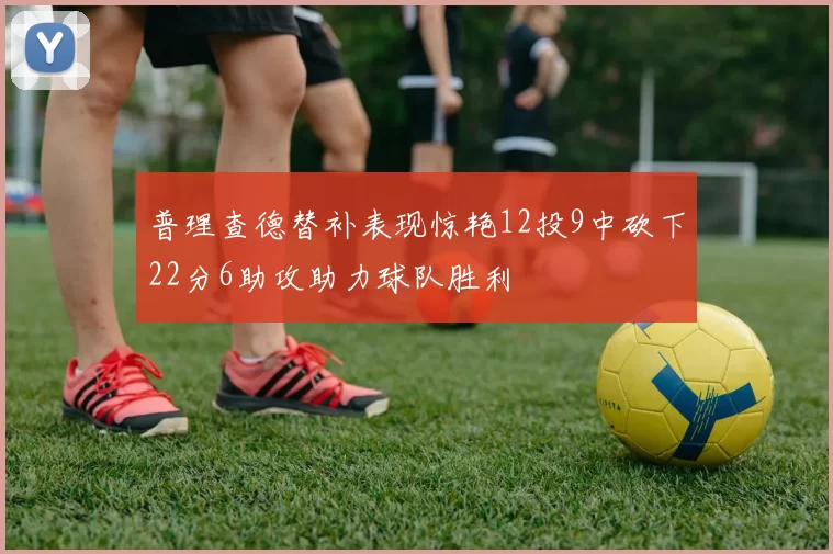 普理查德替补表现惊艳12投9中砍下22分6助攻助力球队胜利