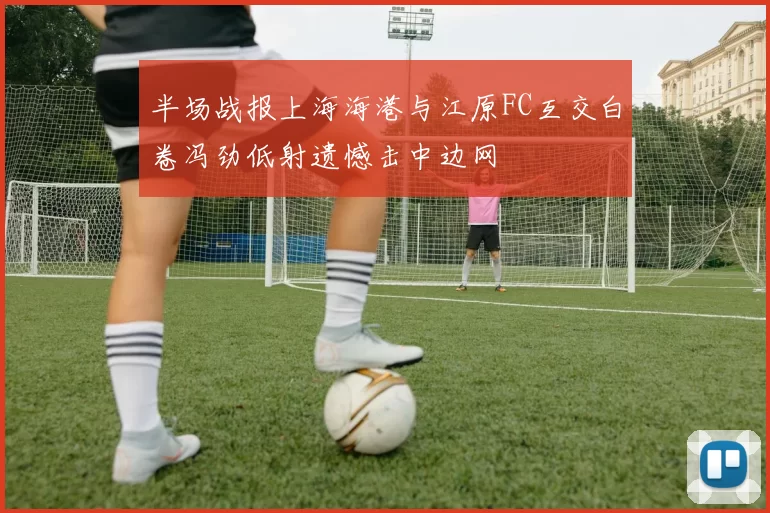 半场战报上海海港与江原FC互交白卷冯劲低射遗憾击中边网
