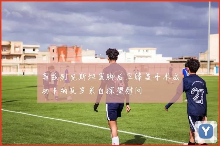 乌兹别克斯坦国脚后卫膝盖手术成功卡纳瓦罗亲自探望慰问