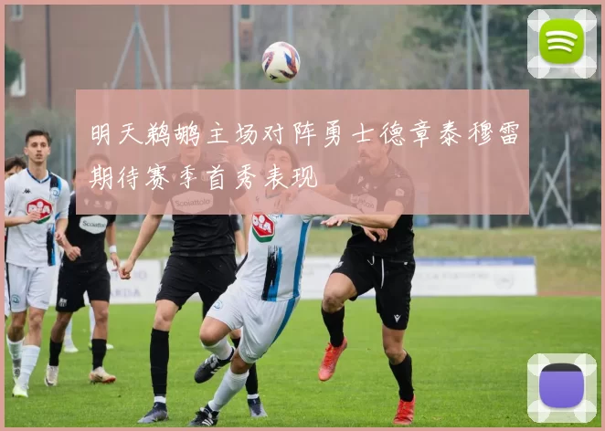 明天鹈鹕主场对阵勇士德章泰穆雷期待赛季首秀表现