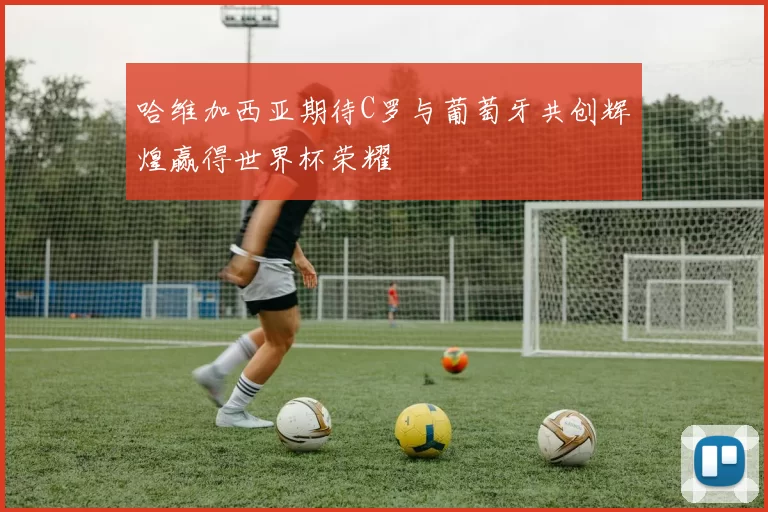 哈维加西亚期待C罗与葡萄牙共创辉煌赢得世界杯荣耀