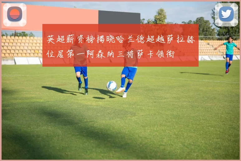 英超薪资榜揭晓哈兰德超越萨拉赫位居第一阿森纳三将萨卡领衔