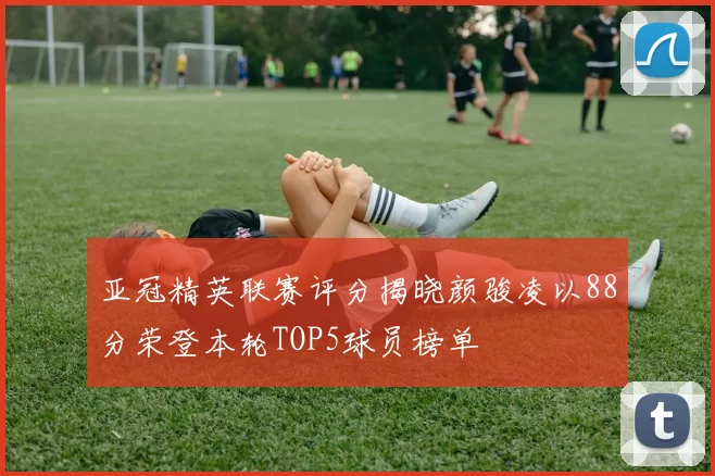 亚冠精英联赛评分揭晓颜骏凌以88分荣登本轮TOP5球员榜单