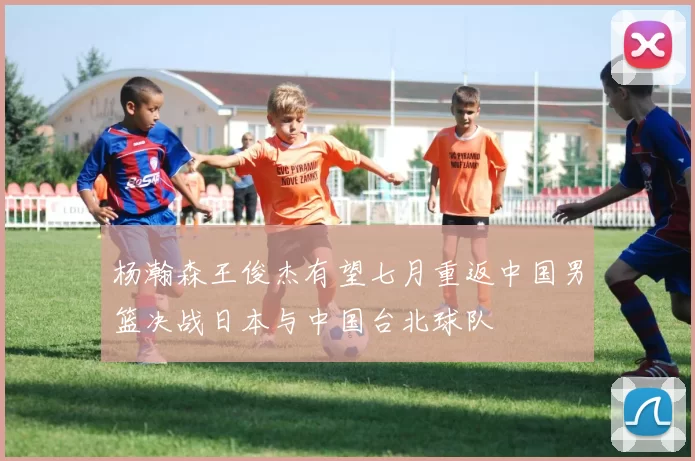 杨瀚森王俊杰有望七月重返中国男篮决战日本与中国台北球队