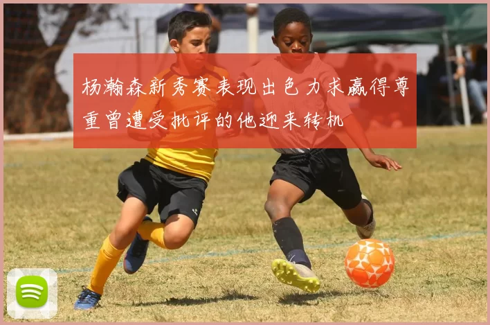 杨瀚森新秀赛表现出色力求赢得尊重曾遭受批评的他迎来转机