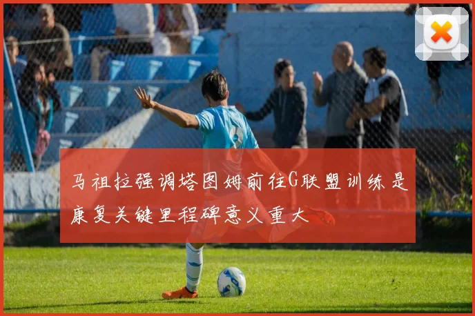马祖拉强调塔图姆前往G联盟训练是康复关键里程碑意义重大