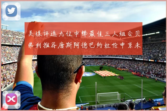 美媒评选九位中锋最佳三人组合贝弗利推荐唐斯阿德巴约杜伦申京未入选