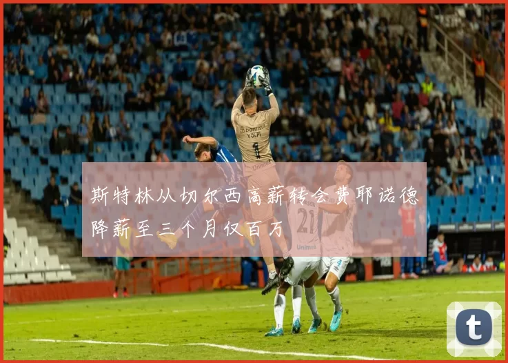 斯特林从切尔西高薪转会费耶诺德降薪至三个月仅百万